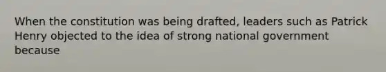 When the constitution was being drafted, leaders such as Patrick Henry objected to the idea of strong national government because