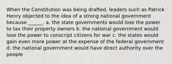 When the Constitution was being drafted, leaders such as Patrick Henry objected to the idea of a strong national government because ______. a. the state governments would lose the power to tax their property owners b. the national government would lose the power to conscript citizens for war c. the states would gain even more power at the expense of the federal government d. the national government would have direct authority over the people