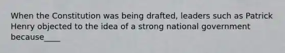 When the Constitution was being drafted, leaders such as Patrick Henry objected to the idea of a strong national government because____