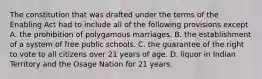 The constitution that was drafted under the terms of the Enabling Act had to include all of the following provisions except A. the prohibition of polygamous marriages. B. the establishment of a system of free public schools. C. the guarantee of the right to vote to all citizens over 21 years of age. D. liquor in Indian Territory and the Osage Nation for 21 years.