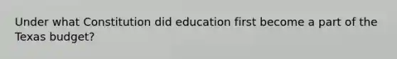 Under what Constitution did education first become a part of the Texas budget?