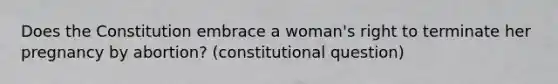 Does the Constitution embrace a woman's right to terminate her pregnancy by abortion? (constitutional question)