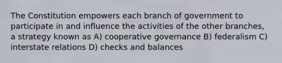 The Constitution empowers each branch of government to participate in and influence the activities of the other branches, a strategy known as A) cooperative governance B) federalism C) interstate relations D) checks and balances