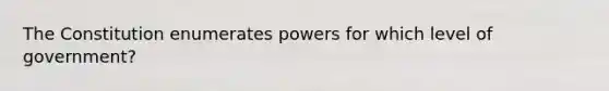 The Constitution enumerates powers for which level of government?