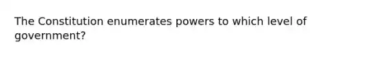 The Constitution enumerates powers to which level of government?