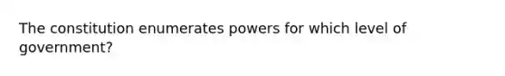 The constitution enumerates powers for which level of government?