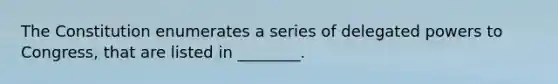 The Constitution enumerates a series of delegated powers to Congress, that are listed in ________.