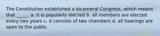 The Constitution established a bicameral Congress, which means that _____. a. it is popularly elected b. all members are elected every two years c. it consists of two chambers d. all hearings are open to the public