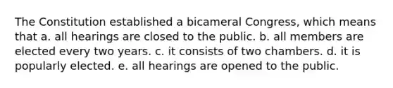 The Constitution established a bicameral Congress, which means that a. all hearings are closed to the public. b. all members are elected every two years. c. it consists of two chambers. d. it is popularly elected. e. all hearings are opened to the public.