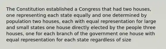 The Constitution established a Congress that had two houses, one representing each state equally and one determined by population two houses, each with equal representation for large and small states one house directly elected by the people three houses, one for each branch of the government one house with equal representation for each state regardless of size