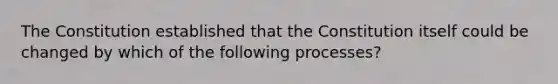 The Constitution established that the Constitution itself could be changed by which of the following processes?