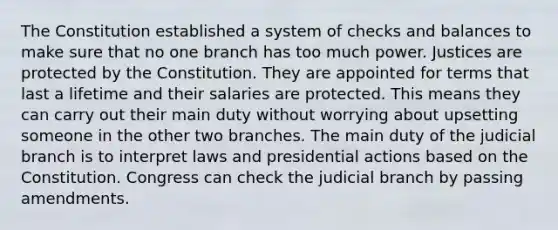 The Constitution established a system of checks and balances to make sure that no one branch has too much power. Justices are protected by the Constitution. They are appointed for terms that last a lifetime and their salaries are protected. This means they can carry out their main duty without worrying about upsetting someone in the other two branches. The main duty of the judicial branch is to interpret laws and presidential actions based on the Constitution. Congress can check the judicial branch by passing amendments.