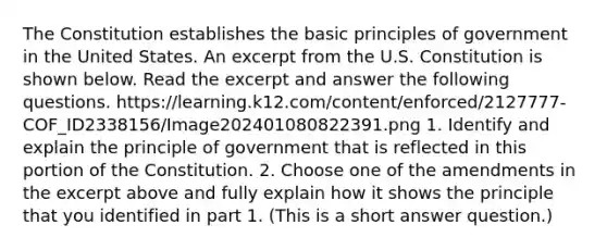 The Constitution establishes the basic principles of government in the United States. An excerpt from the U.S. Constitution is shown below. Read the excerpt and answer the following questions. https://learning.k12.com/content/enforced/2127777-COF_ID2338156/Image202401080822391.png 1. Identify and explain the principle of government that is reflected in this portion of the Constitution. 2. Choose one of the amendments in the excerpt above and fully explain how it shows the principle that you identified in part 1. (This is a short answer question.)