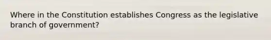 Where in the Constitution establishes Congress as the legislative branch of government?