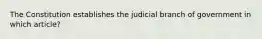 The Constitution establishes the judicial branch of government in which article?