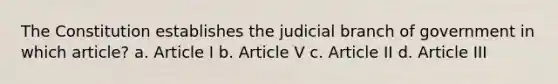 The Constitution establishes the judicial branch of government in which article? a. Article I b. Article V c. Article II d. Article III