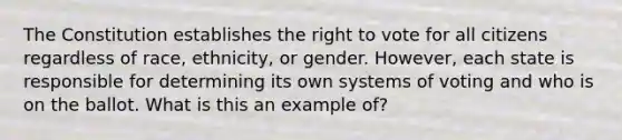 The Constitution establishes <a href='https://www.questionai.com/knowledge/kr9tEqZQot-the-right-to-vote' class='anchor-knowledge'>the right to vote</a> for all citizens regardless of race, ethnicity, or gender. However, each state is responsible for determining its own systems of voting and who is on the ballot. What is this an example of?