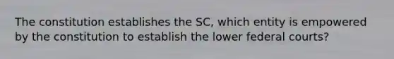 The constitution establishes the SC, which entity is empowered by the constitution to establish the lower federal courts?