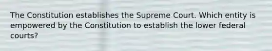 The Constitution establishes the Supreme Court. Which entity is empowered by the Constitution to establish the lower federal courts?