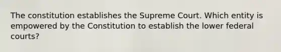 The constitution establishes the Supreme Court. Which entity is empowered by the Constitution to establish the lower federal courts?