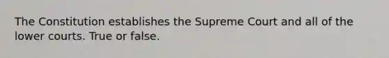 The Constitution establishes the Supreme Court and all of the lower courts. True or false.