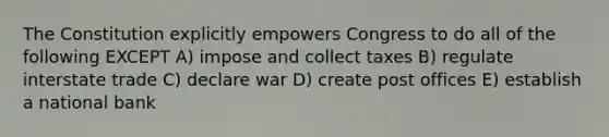 The Constitution explicitly empowers Congress to do all of the following EXCEPT A) impose and collect taxes B) regulate interstate trade C) declare war D) create post offices E) establish a national bank