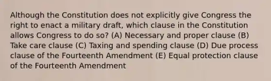 Although the Constitution does not explicitly give Congress the right to enact a military draft, which clause in the Constitution allows Congress to do so? (A) Necessary and proper clause (B) Take care clause (C) Taxing and spending clause (D) Due process clause of the Fourteenth Amendment (E) Equal protection clause of the Fourteenth Amendment