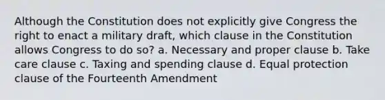 Although the Constitution does not explicitly give Congress the right to enact a military draft, which clause in the Constitution allows Congress to do so? a. Necessary and proper clause b. Take care clause c. Taxing and spending clause d. Equal protection clause of the Fourteenth Amendment