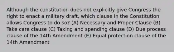 Although the constitution does not explicitly give Congress the right to enact a military draft, which clause in the Constitution allows Congress to do so? (A) Necessary and Proper Clause (B) Take care clause (C) Taxing and spending clause (D) Due process clause of the 14th Amendment (E) Equal protection clause of the 14th Amendment