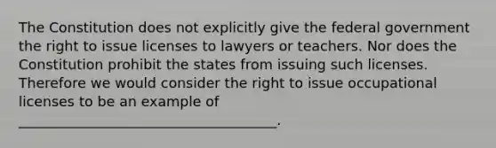 The Constitution does not explicitly give the federal government the right to issue licenses to lawyers or teachers. Nor does the Constitution prohibit the states from issuing such licenses. Therefore we would consider the right to issue occupational licenses to be an example of _____________________________________.