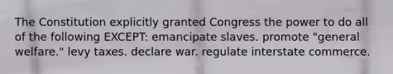 The Constitution explicitly granted Congress the power to do all of the following EXCEPT: emancipate slaves. promote "general welfare." levy taxes. declare war. regulate interstate commerce.