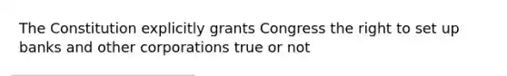 The Constitution explicitly grants Congress the right to set up banks and other corporations true or not