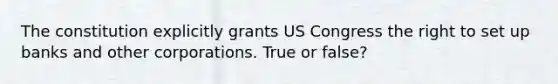 The constitution explicitly grants US Congress the right to set up banks and other corporations. True or false?