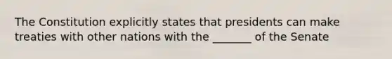 The Constitution explicitly states that presidents can make treaties with other nations with the _______ of the Senate