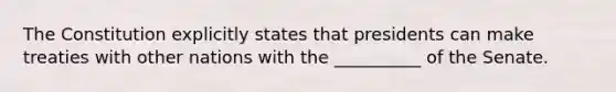 The Constitution explicitly states that presidents can make treaties with other nations with the __________ of the Senate.