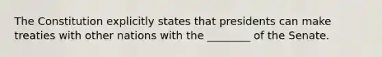 The Constitution explicitly states that presidents can make treaties with other nations with the ________ of the Senate.