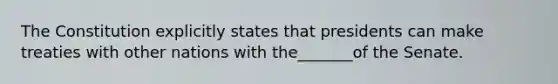 The Constitution explicitly states that presidents can make treaties with other nations with the_______of the Senate.