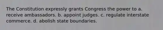 The Constitution expressly grants Congress the power to a. receive ambassadors. b. appoint judges. c. regulate interstate commerce. d. abolish state boundaries.