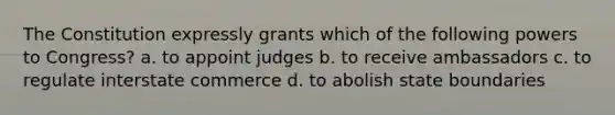 The Constitution expressly grants which of the following powers to Congress? a. to appoint judges b. to receive ambassadors c. to regulate interstate commerce d. to abolish state boundaries