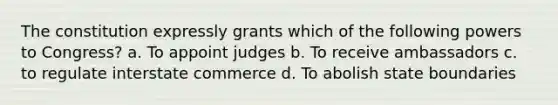 The constitution expressly grants which of the following powers to Congress? a. To appoint judges b. To receive ambassadors c. to regulate interstate commerce d. To abolish state boundaries