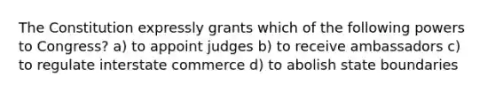 The Constitution expressly grants which of the following powers to Congress? a) to appoint judges b) to receive ambassadors c) to regulate interstate commerce d) to abolish state boundaries