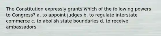 The Constitution expressly grants which of the following powers to Congress? a. to appoint judges b. to regulate interstate commerce c. to abolish state boundaries d. to receive ambassadors