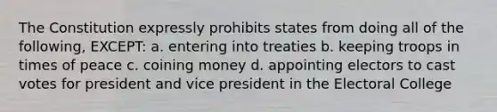 The Constitution expressly prohibits states from doing all of the following, EXCEPT: a. entering into treaties b. keeping troops in times of peace c. coining money d. appointing electors to cast votes for president and vice president in the Electoral College