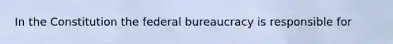 In the Constitution the federal bureaucracy is responsible for