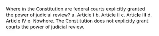 Where in the Constitution are <a href='https://www.questionai.com/knowledge/kzzdxYQ4u6-federal-courts' class='anchor-knowledge'>federal courts</a> explicitly granted the power of judicial review? a. Article I b. Article II c. Article III d. Article IV e. Nowhere. The Constitution does not explicitly grant courts the power of judicial review.