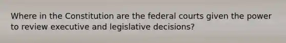 Where in the Constitution are the federal courts given the power to review executive and legislative decisions?