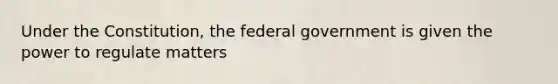 Under the Constitution, the federal government is given the power to regulate matters