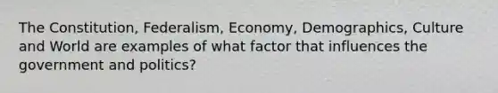 The Constitution, Federalism, Economy, Demographics, Culture and World are examples of what factor that influences the government and politics?