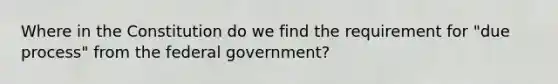 Where in the Constitution do we find the requirement for "due process" from the federal government?