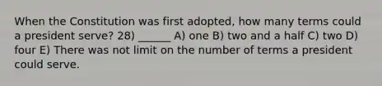 When the Constitution was first adopted, how many terms could a president serve? 28) ______ A) one B) two and a half C) two D) four E) There was not limit on the number of terms a president could serve.